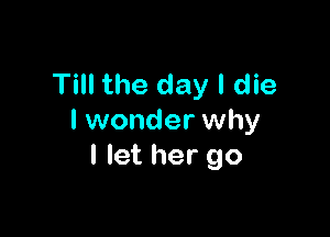 Till the day I die

I wonder why
I let her go