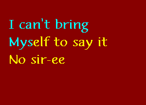 I can't bring
Myself to say it

No sir-ee