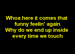 Whoa here it comes that
funny feelin' again

Why do we end up inside
every time we touch