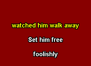 watched him walk away

Set him free

foolishly