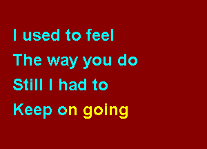 I used to feel
The way you do

Still I had to
Keep on going