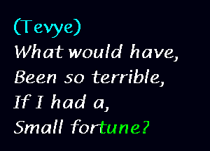 (Tevye)
What woufd have,

Been so terrible,
If I had a,

SmaH fortune?