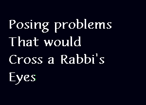 Posing problems
That would

Cross 3 Rabbi's
Eyes