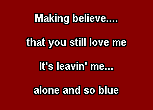 Making believe....

that you still love me
It's leavin' me...

alone and so blue