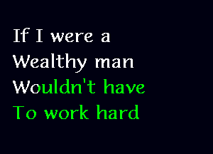 If I were a
Wealthy man

Wouldn't have
To work hard