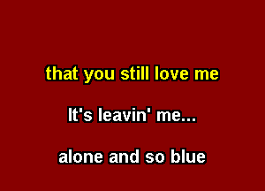 that you still love me

It's leavin' me...

alone and so blue