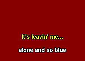 It's leavin' me...

alone and so blue