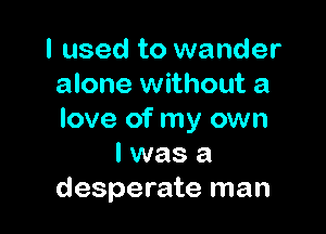 I used to wander
alone without a

love of my own
I was a
desperate man