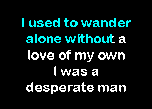 I used to wander
alone without a

love of my own
I was a
desperate man
