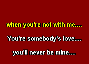 when you're not with me....

You're somebody's love....

you'll never be mine....