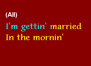 (All)

I'm gettin' married

In the mornin'