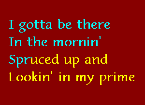 I gotta be there

In the mornin'
Spruced up and
Lookin' in my prime