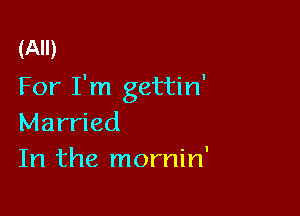 (All)
For I'm gettin'

Married
In the mornin'