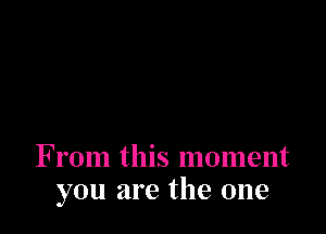 From this moment
you are the one