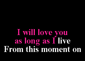 I Will love you
as long as I live
From this moment on