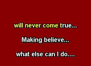 will never come true...

Making believe...

what else can I do....