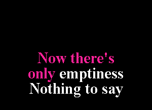 Now there's
only emptiness
Nothing to say