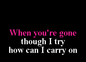 W hen you're gone
though I try
how can I carry on