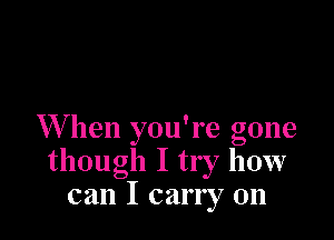 W hen you're gone
though I try how
can I carry on