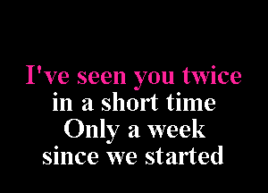 I've seen you twice

in a short time
Only a week
since we started