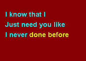 I know that I
Just need you like

I never done before