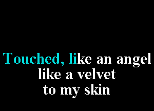 Touched, like an angel
like a velvet
to my skin