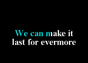 W' e can make it
last for evermore