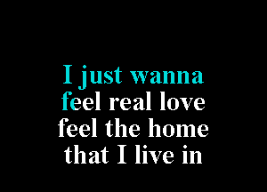 I just wanna

feel real love
feel the home
that I live in