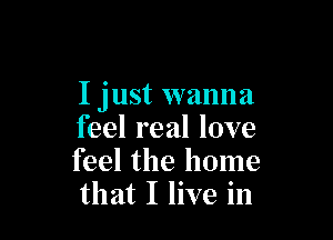 I just wanna

feel real love
feel the home
that I live in