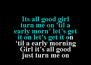 Its all good irl
turn me on ' il a
early mornl letls get
it on letls get. it on
ltil a early morning
Girl it's all good

just, turn me on I