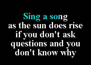Sing a song
as the sun does rise
if you don't ask
questions and you
don't know why