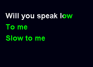 Will you speak low
To me

Slow to me