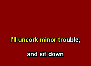 I'll uncork minor trouble,

and sit down