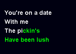 You're on a date
With me

The pickin's
Have been lush