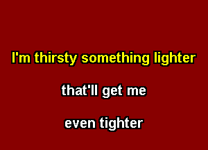 I'm thirsty something lighter

that'll get me

even tighter