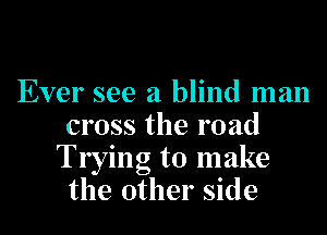Ever see a blind man
cross the road
Trying to make
the other side