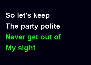 So let's keep
The party polite

Never get out of
My sight