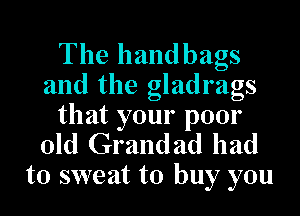 The handbags
and the gladrags
that your poor
old Grandad had

to sweat to buy you