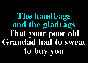The handbags
and the gladrags

That your poor old
Grandad had to sweat
to buy you