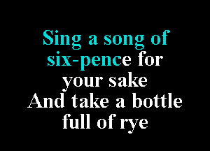Sing a song of
six-pence for

yoursake
And take a bottle
full of rye
