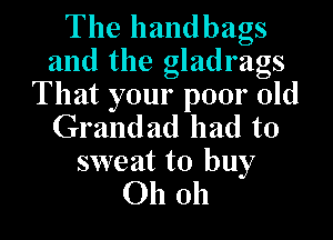 The handbags
and the gladrags
That your poor old

Grandad had to
sweat to buy
Oh oh