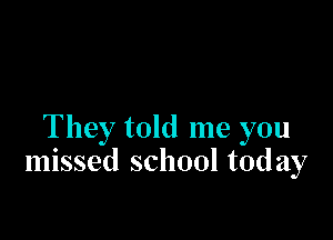 They told me you
missed school today