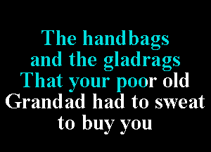 The handbags
and the gladrags

That your poor old
Grandad had to sweat
to buy you