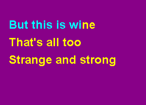 But this is wine
That's all too

Strange and strong