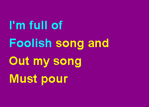 I'm full of
Foolish song and

Out my song
Must pour