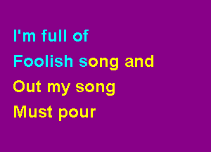 I'm full of
Foolish song and

Out my song
Must pour