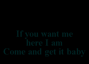 If you want me
here I am
Come and get it baby