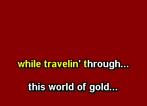 while travelin' through...

this world of gold...