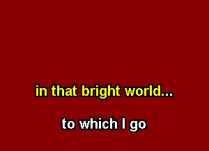 in that bright world...

to which I go