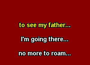 to see my father...

I'm going there...

no more to roam...